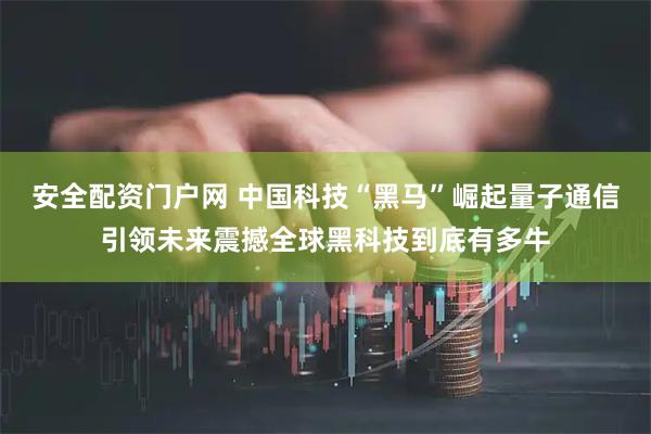 安全配资门户网 中国科技“黑马”崛起量子通信引领未来震撼全球黑科技到底有多牛