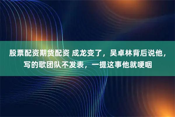股票配资期货配资 成龙变了，吴卓林背后说他，写的歌团队不发表，一提这事他就哽咽