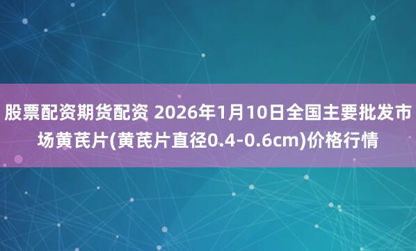 股票配资期货配资 2026年1月10日全国主要批发市场黄芪片(黄芪片直径0.4-0.6cm)价格行情