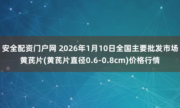 安全配资门户网 2026年1月10日全国主要批发市场黄芪片(黄芪片直径0.6-0.8cm)价格行情