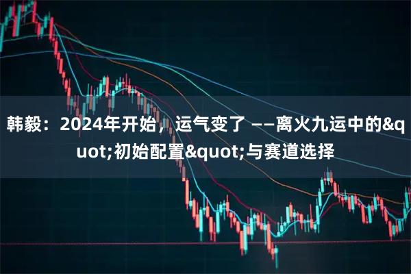 韩毅：2024年开始，运气变了 ——离火九运中的"初始配置"与赛道选择