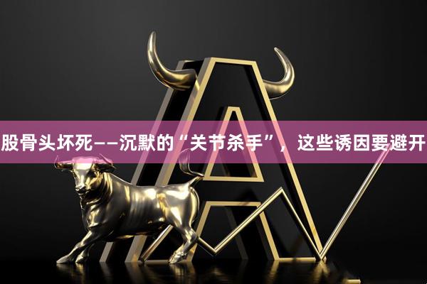 股骨头坏死——沉默的“关节杀手”，这些诱因要避开