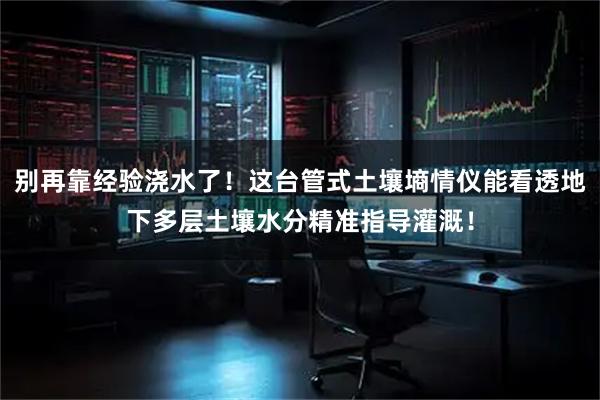 别再靠经验浇水了！这台管式土壤墒情仪能看透地下多层土壤水分精准指导灌溉！