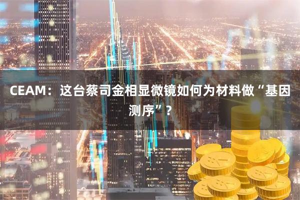 CEAM：这台蔡司金相显微镜如何为材料做“基因测序”？