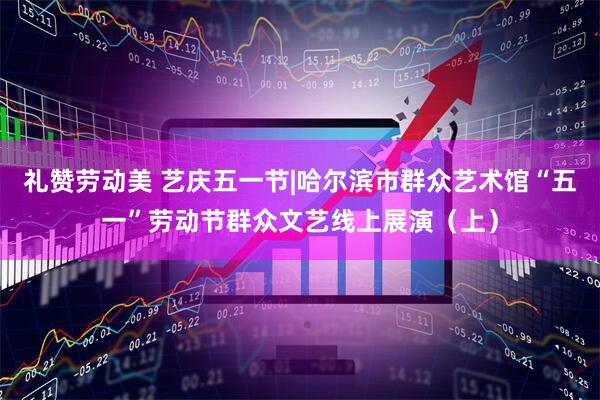 礼赞劳动美 艺庆五一节|哈尔滨市群众艺术馆“五一”劳动节群众文艺线上展演（上）