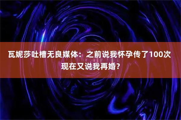 瓦妮莎吐槽无良媒体：之前说我怀孕传了100次 现在又说我再婚？