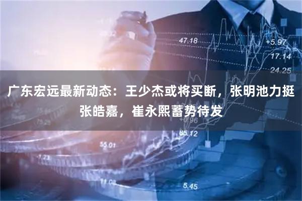 广东宏远最新动态：王少杰或将买断，张明池力挺张皓嘉，崔永熙蓄势待发