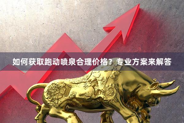 如何获取跑动喷泉合理价格？专业方案来解答