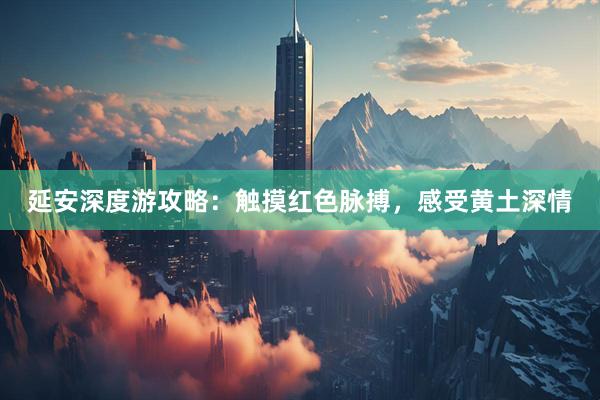 延安深度游攻略：触摸红色脉搏，感受黄土深情