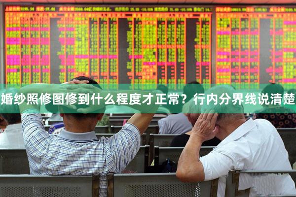 婚纱照修图修到什么程度才正常？行内分界线说清楚