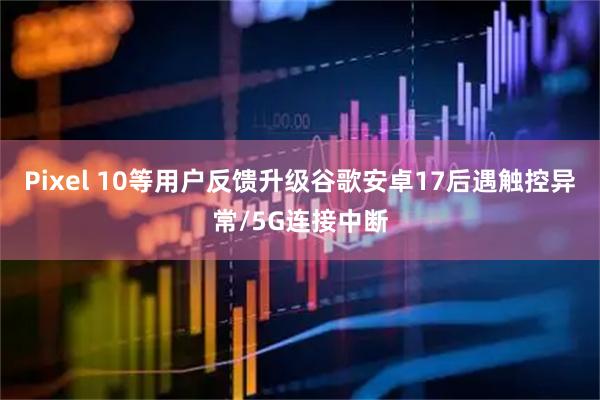 Pixel 10等用户反馈升级谷歌安卓17后遇触控异常/5G连接中断