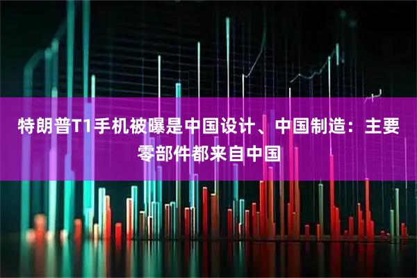 特朗普T1手机被曝是中国设计、中国制造：主要零部件都来自中国