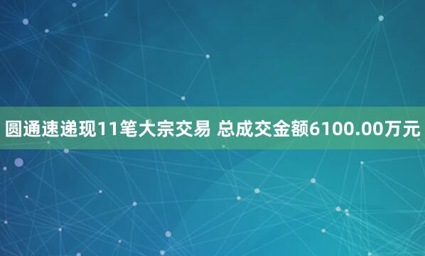 圆通速递现11笔大宗交易 总成交金额6100.00万元
