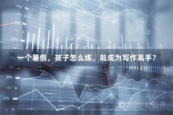 一个暑假，孩子怎么练，能成为写作高手？