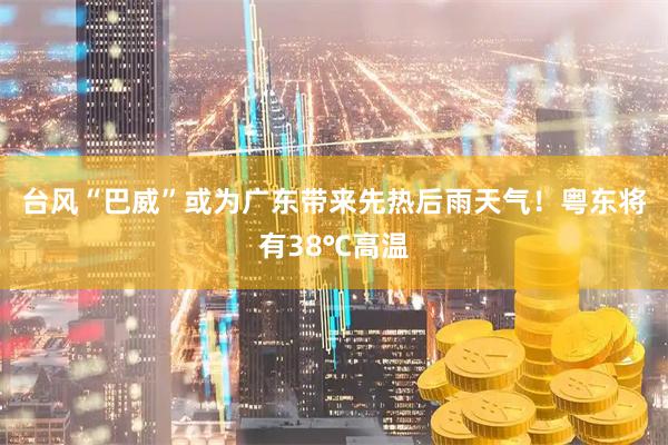 台风“巴威”或为广东带来先热后雨天气！粤东将有38℃高温